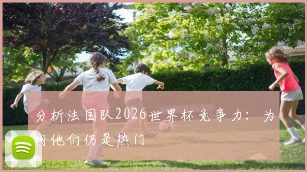 分析法国队2026世界杯竞争力:为何他们仍是热门