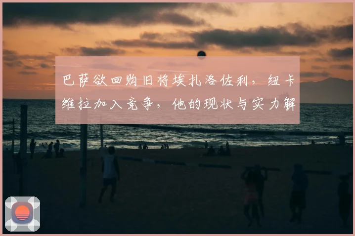 巴萨欲回购旧将埃扎洛佐利，纽卡维拉加入竞争，他的现状与实力解析