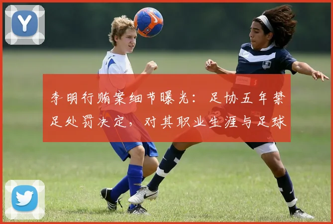 李明行贿案细节曝光:足协五年禁足处罚决定,对其职业生涯与足球反腐的深远影响解析