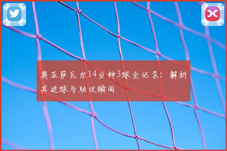 奥亚萨瓦尔14分钟3球全记录：解析其进球与助攻瞬间