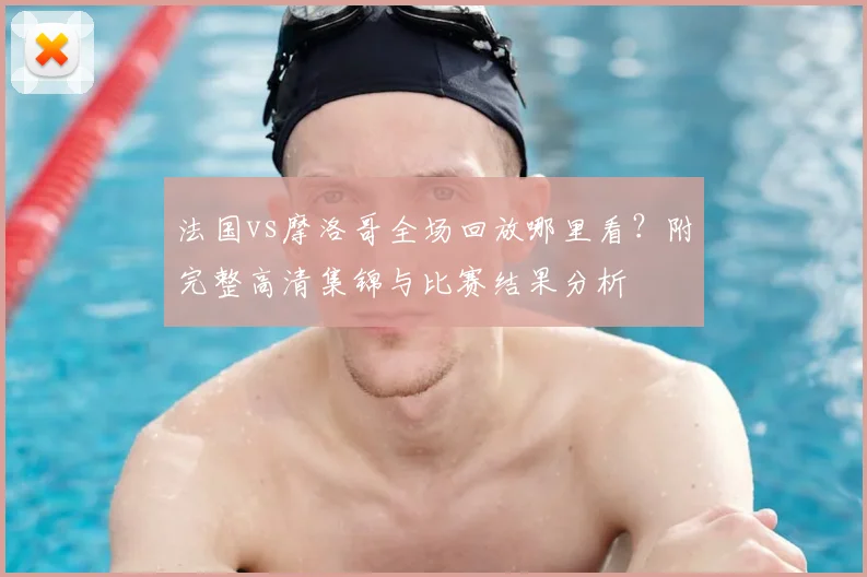 法国vs摩洛哥全场回放哪里看?附完整高清集锦与比赛结果分析