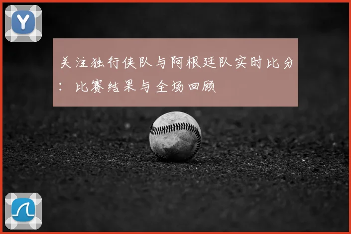 关注独行侠队与阿根廷队实时比分:比赛结果与全场回顾