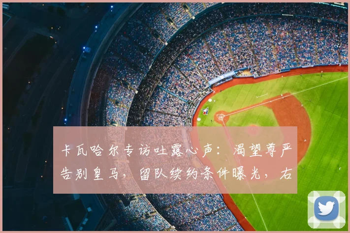 卡瓦哈尔专访吐露心声：渴望尊严告别皇马，留队续约条件曝光，右后卫未来引关注