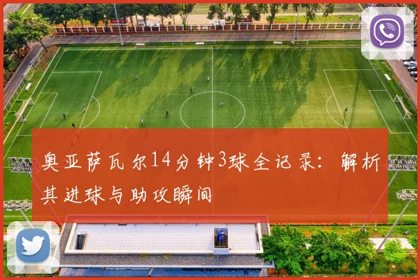 奥亚萨瓦尔14分钟3球全记录：解析其进球与助攻瞬间