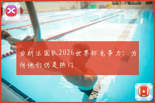 分析法国队2026世界杯竞争力：为何他们仍是热门