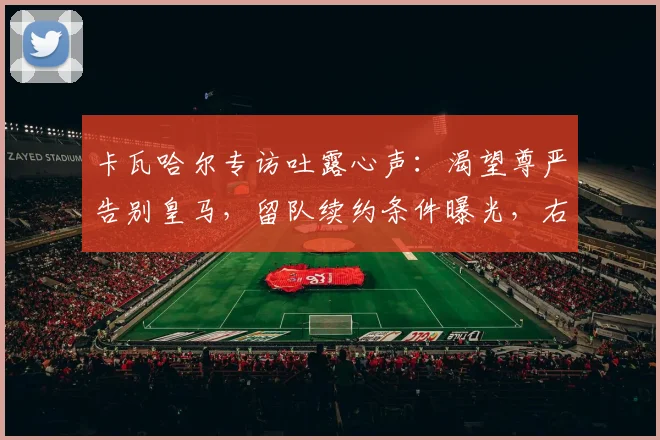 卡瓦哈尔专访吐露心声：渴望尊严告别皇马，留队续约条件曝光，右后卫未来引关注