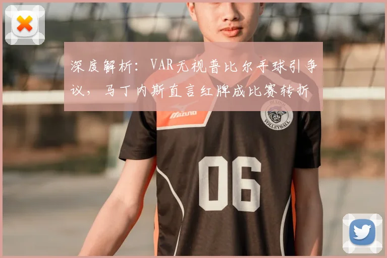 深度解析：VAR无视普比尔手球引争议，马丁内斯直言红牌成比赛转折点