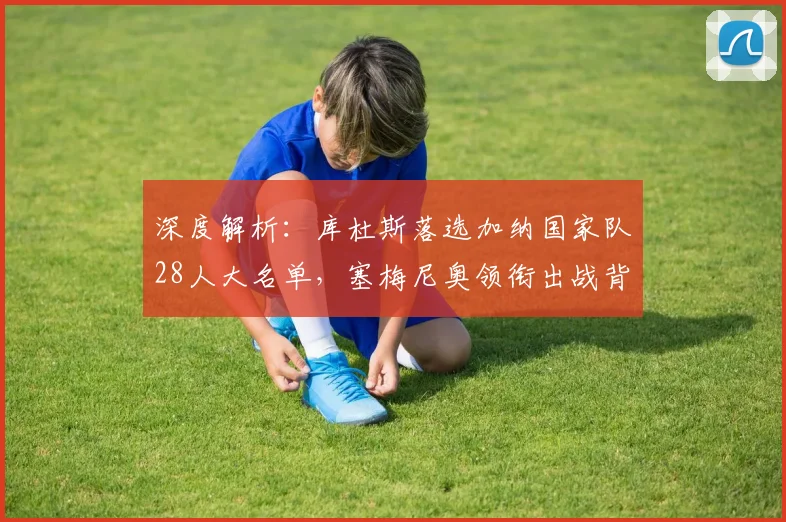 深度解析：库杜斯落选加纳国家队28人大名单，塞梅尼奥领衔出战背后原因